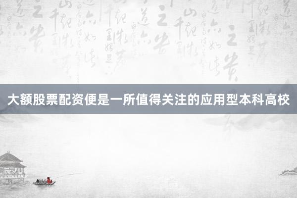 大额股票配资便是一所值得关注的应用型本科高校