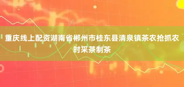 重庆线上配资湖南省郴州市桂东县清泉镇茶农抢抓农时采茶制茶