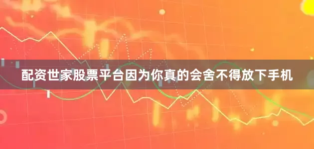 配资世家股票平台因为你真的会舍不得放下手机