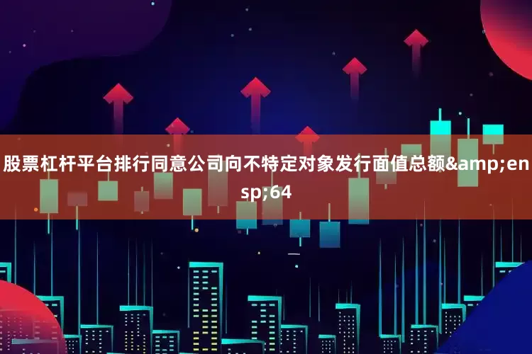 股票杠杆平台排行同意公司向不特定对象发行面值总额&ensp;64