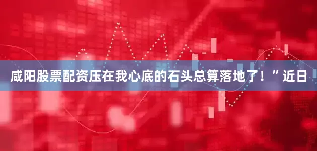 咸阳股票配资压在我心底的石头总算落地了！”近日