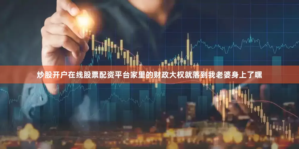 炒股开户在线股票配资平台家里的财政大权就落到我老婆身上了嘿