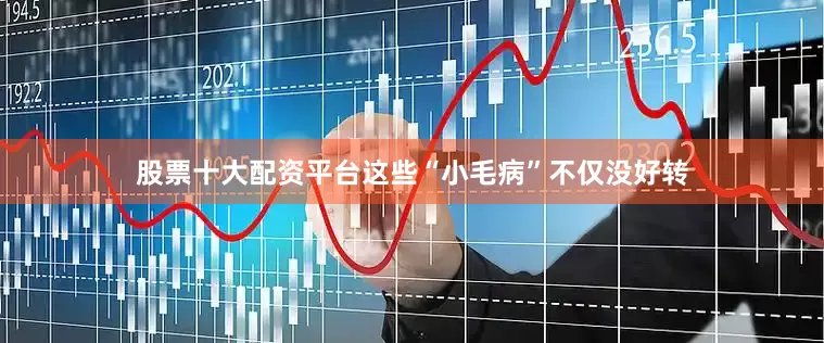 股票十大配资平台这些“小毛病”不仅没好转