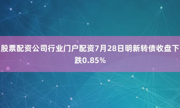 股票配资公司行业门户配资7月28日明新转债收盘下跌0.85%