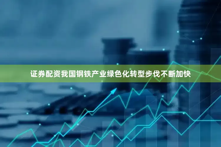 证券配资我国钢铁产业绿色化转型步伐不断加快