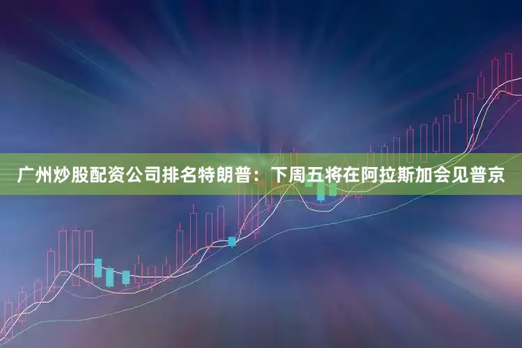 广州炒股配资公司排名特朗普：下周五将在阿拉斯加会见普京