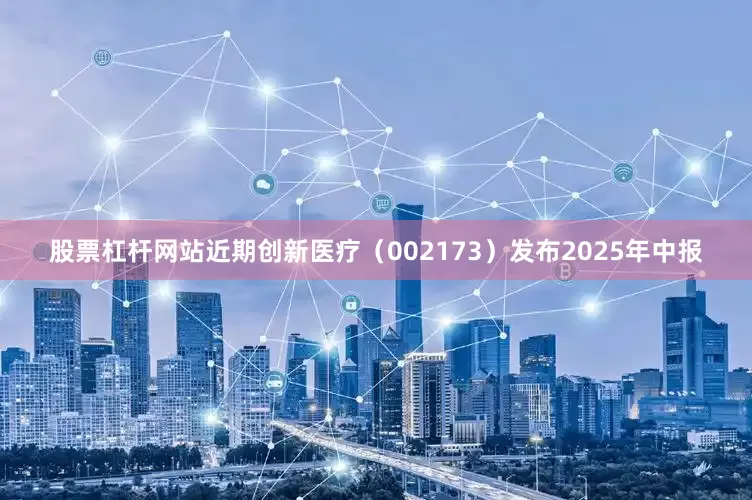 股票杠杆网站近期创新医疗（002173）发布2025年中报