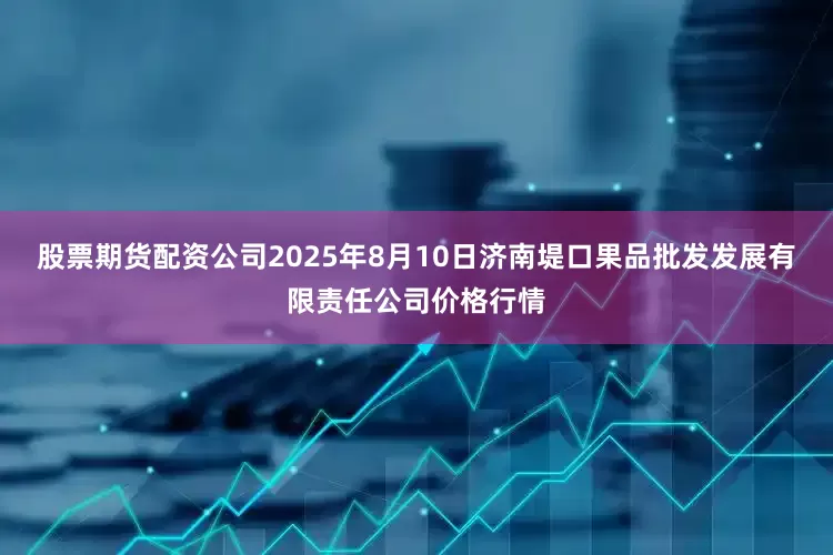 股票期货配资公司2025年8月10日济南堤口果品批发发展有限责任公司价格行情