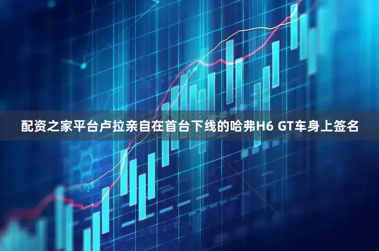 配资之家平台卢拉亲自在首台下线的哈弗H6 GT车身上签名
