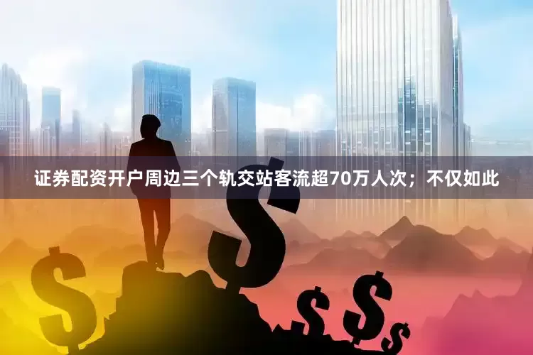 证券配资开户周边三个轨交站客流超70万人次；不仅如此