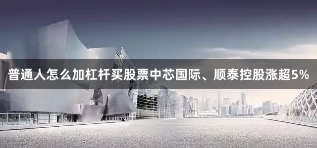 普通人怎么加杠杆买股票中芯国际、顺泰控股涨超5%