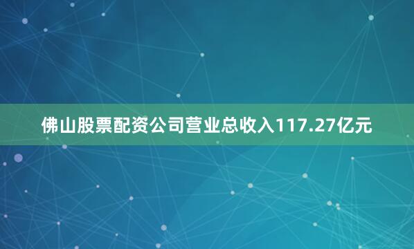 佛山股票配资公司营业总收入117.27亿元