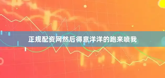 正规配资网然后得意洋洋的跑来喷我