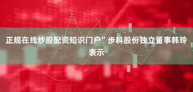 正规在线炒股配资知识门户”步科股份独立董事韩玲表示