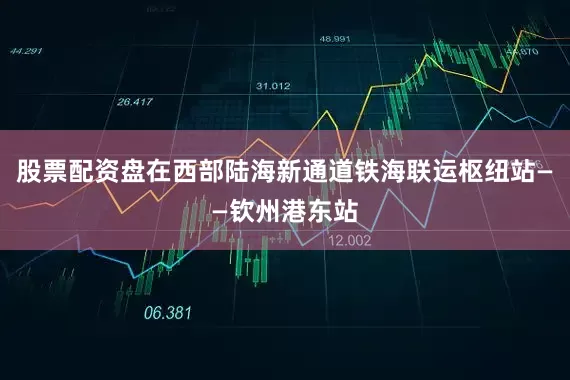 股票配资盘在西部陆海新通道铁海联运枢纽站——钦州港东站