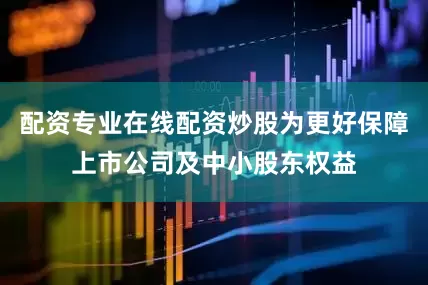 配资专业在线配资炒股为更好保障上市公司及中小股东权益