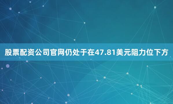 股票配资公司官网仍处于在47.81美元阻力位下方
