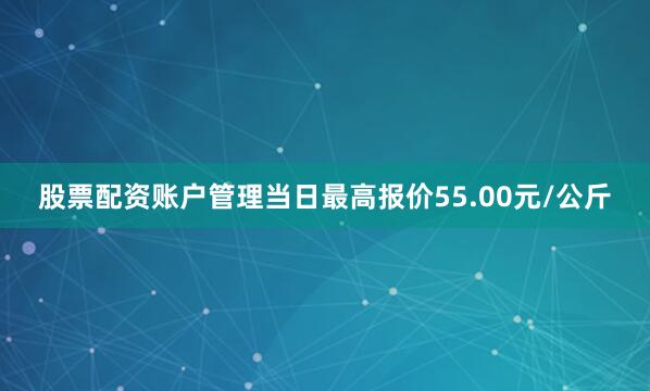 股票配资账户管理当日最高报价55.00元/公斤