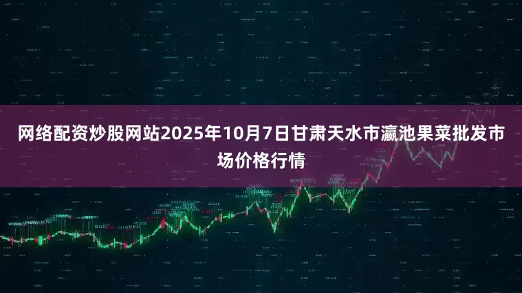 网络配资炒股网站2025年10月7日甘肃天水市瀛池果菜批发市场价格行情