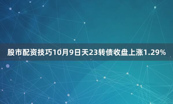 股市配资技巧10月9日天23转债收盘上涨1.29%