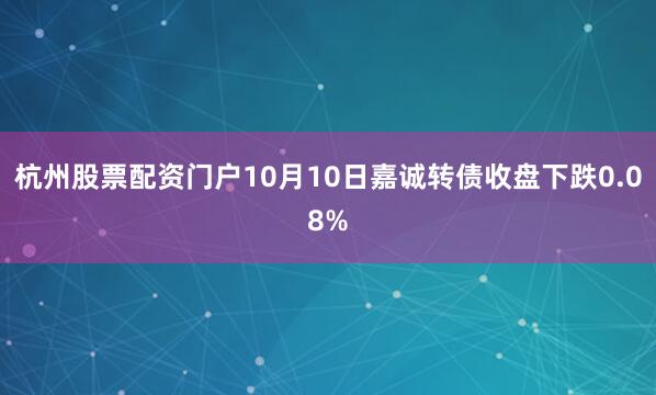 杭州股票配资门户10月10日嘉诚转债收盘下跌0.08%