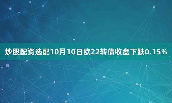 炒股配资选配10月10日欧22转债收盘下跌0.15%