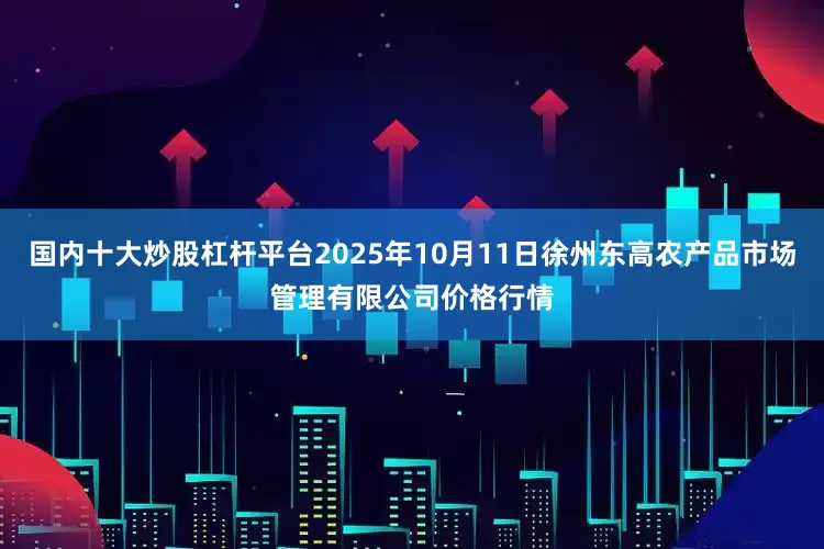 国内十大炒股杠杆平台2025年10月11日徐州东高农产品市场管理有限公司价格行情