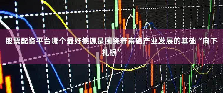 股票配资平台哪个最好德源是围绕着富硒产业发展的基础“向下扎根”