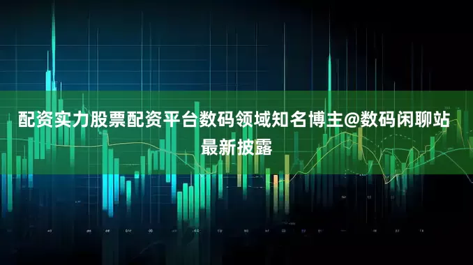 配资实力股票配资平台数码领域知名博主@数码闲聊站 最新披露