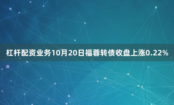 杠杆配资业务10月20日福蓉转债收盘上涨0.22%