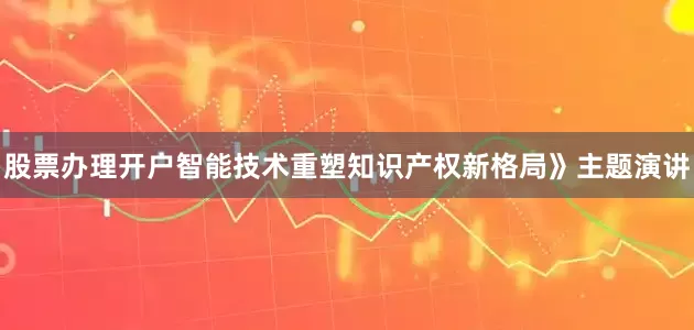 股票办理开户智能技术重塑知识产权新格局》主题演讲